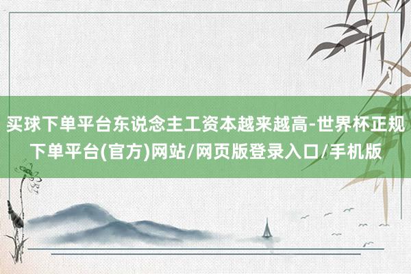 买球下单平台东说念主工资本越来越高-世界杯正规下单平台(官方)网站/网页版登录入口/手机版