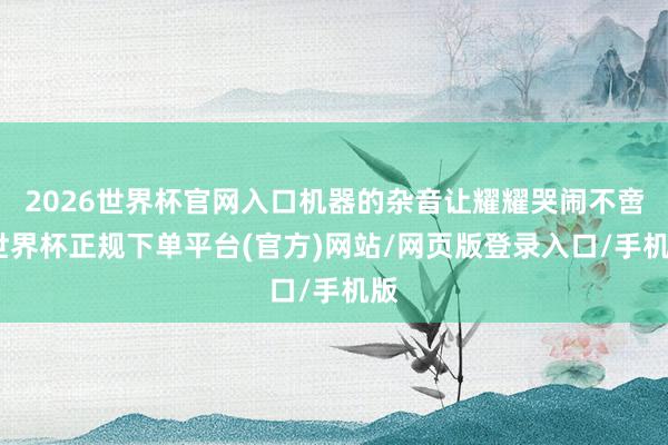 2026世界杯官网入口机器的杂音让耀耀哭闹不啻-世界杯正规下单平台(官方)网站/网页版登录入口/手机版