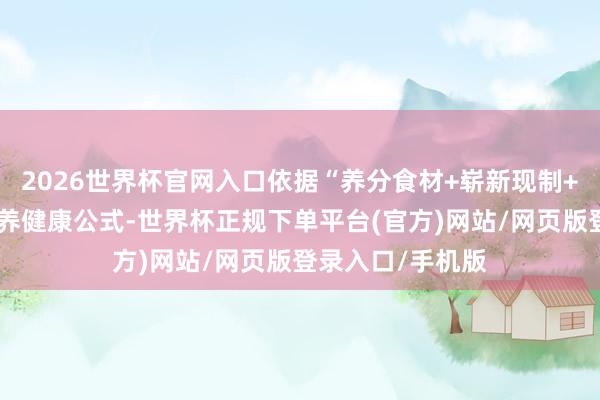 2026世界杯官网入口依据“养分食材+崭新现制+低卡控糖”的轻养健康公式-世界杯正规下单平台(官方)网站/网页版登录入口/手机版