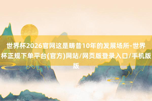 世界杯2026官网这是畴昔10年的发展场所-世界杯正规下单平台(官方)网站/网页版登录入口/手机版