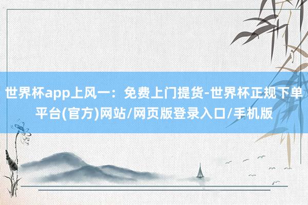 世界杯app上风一：免费上门提货-世界杯正规下单平台(官方)网站/网页版登录入口/手机版