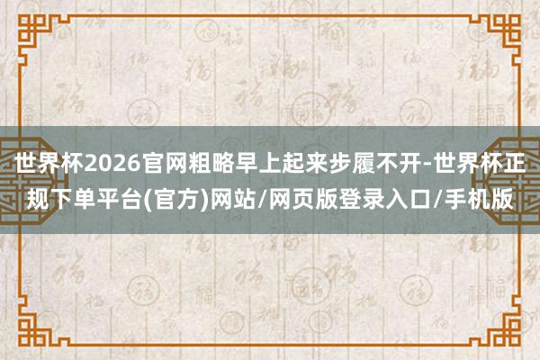 世界杯2026官网粗略早上起来步履不开-世界杯正规下单平台(官方)网站/网页版登录入口/手机版
