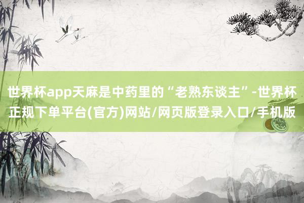 世界杯app天麻是中药里的“老熟东谈主”-世界杯正规下单平台(官方)网站/网页版登录入口/手机版
