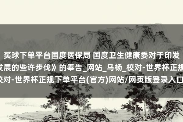 买球下单平台国度医保局 国度卫生健康委对于印发《撑抓改换药高质料发展的些许步伐》的奉告_网站_马杨_校对-世界杯正规下单平台(官方)网站/网页版登录入口/手机版