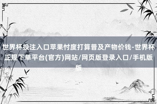 世界杯投注入口苹果忖度打算普及产物价钱-世界杯正规下单平台(官方)网站/网页版登录入口/手机版