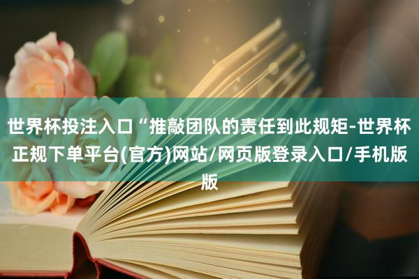 世界杯投注入口“推敲团队的责任到此规矩-世界杯正规下单平台(官方)网站/网页版登录入口/手机版