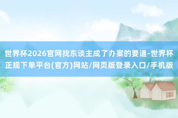 世界杯2026官网找东谈主成了办案的要道-世界杯正规下单平台(官方)网站/网页版登录入口/手机版