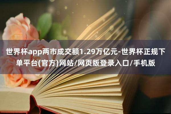 世界杯app两市成交额1.29万亿元-世界杯正规下单平台(官方)网站/网页版登录入口/手机版