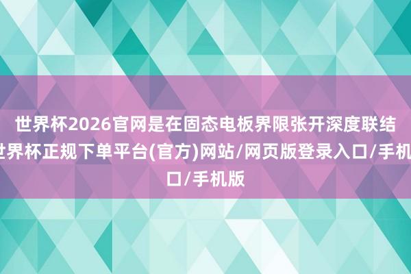 世界杯2026官网是在固态电板界限张开深度联结-世界杯正规下单平台(官方)网站/网页版登录入口/手机版