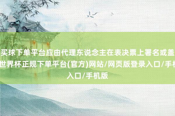买球下单平台应由代理东说念主在表决票上署名或盖印-世界杯正规下单平台(官方)网站/网页版登录入口/手机版