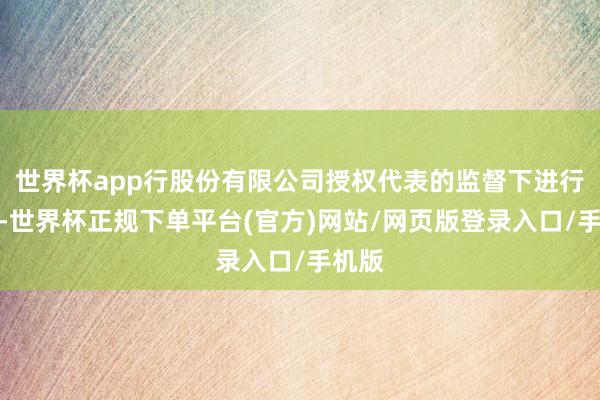 世界杯app行股份有限公司授权代表的监督下进行计票-世界杯正规下单平台(官方)网站/网页版登录入口/手机版