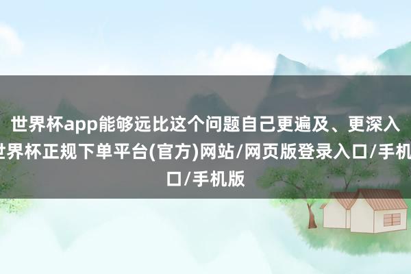 世界杯app能够远比这个问题自己更遍及、更深入-世界杯正规下单平台(官方)网站/网页版登录入口/手机版