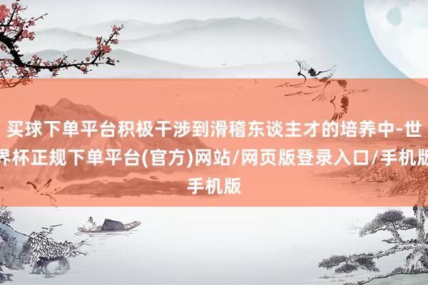 买球下单平台积极干涉到滑稽东谈主才的培养中-世界杯正规下单平台(官方)网站/网页版登录入口/手机版