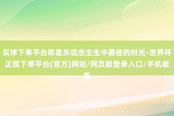 买球下单平台即是东说念主生中最佳的时光-世界杯正规下单平台(官方)网站/网页版登录入口/手机版