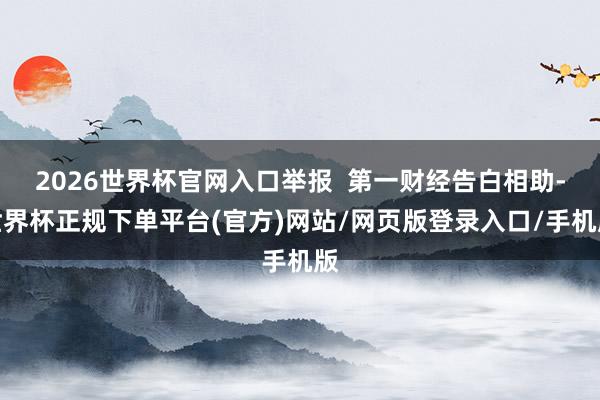 2026世界杯官网入口举报  第一财经告白相助-世界杯正规下单平台(官方)网站/网页版登录入口/手机版