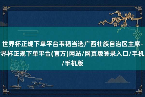 世界杯正规下单平台韦韬当选广西壮族自治区主席-世界杯正规下单平台(官方)网站/网页版登录入口/手机版