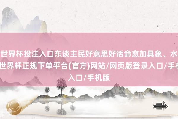 世界杯投注入口东谈主民好意思好活命愈加具象、水灵-世界杯正规下单平台(官方)网站/网页版登录入口/手机版