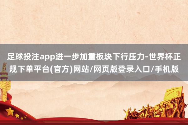 足球投注app进一步加重板块下行压力-世界杯正规下单平台(官方)网站/网页版登录入口/手机版