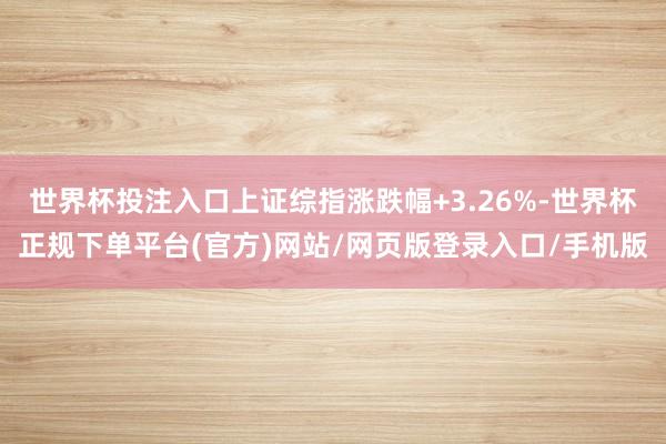 世界杯投注入口上证综指涨跌幅+3.26%-世界杯正规下单平台(官方)网站/网页版登录入口/手机版
