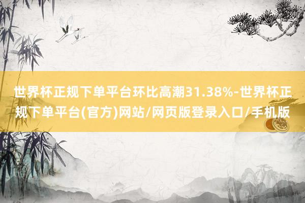 世界杯正规下单平台环比高潮31.38%-世界杯正规下单平台(官方)网站/网页版登录入口/手机版