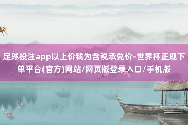 足球投注app以上价钱为含税承兑价-世界杯正规下单平台(官方)网站/网页版登录入口/手机版