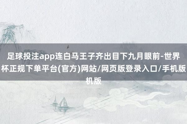 足球投注app连白马王子齐出目下九月眼前-世界杯正规下单平台(官方)网站/网页版登录入口/手机版