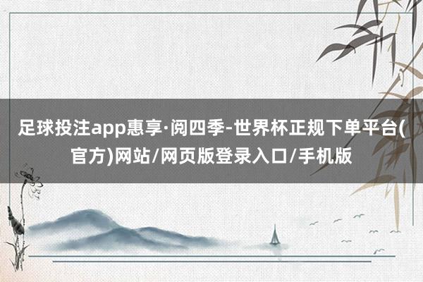 足球投注app惠享·阅四季-世界杯正规下单平台(官方)网站/网页版登录入口/手机版