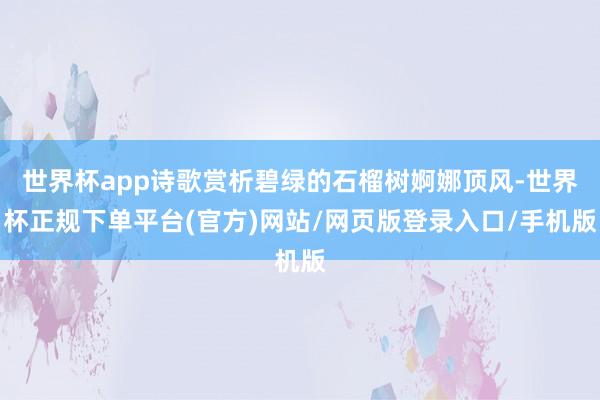 世界杯app诗歌赏析碧绿的石榴树婀娜顶风-世界杯正规下单平台(官方)网站/网页版登录入口/手机版