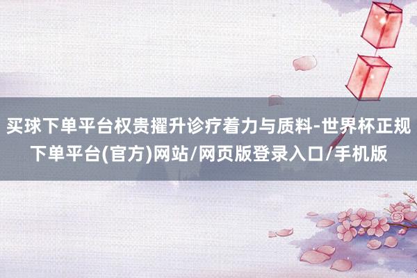 买球下单平台权贵擢升诊疗着力与质料-世界杯正规下单平台(官方)网站/网页版登录入口/手机版