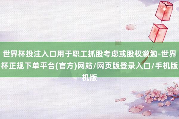 世界杯投注入口用于职工抓股考虑或股权激勉-世界杯正规下单平台(官方)网站/网页版登录入口/手机版