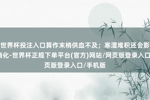 世界杯投注入口算作末梢供血不及；寒湿堆积还会影响脾胃消化-世界杯正规下单平台(官方)网站/网页版登录入口/手机版