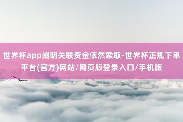 世界杯app阐明关联资金依然索取-世界杯正规下单平台(官方)网站/网页版登录入口/手机版
