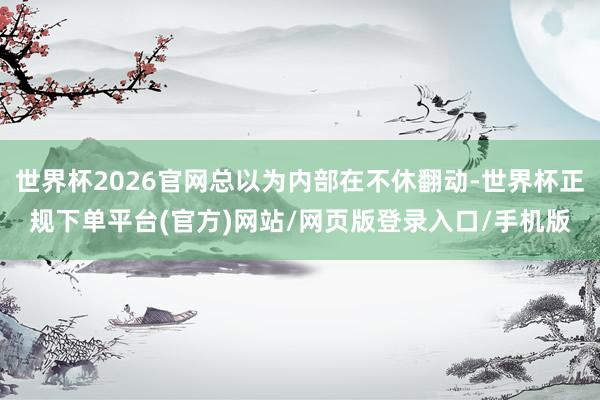 世界杯2026官网总以为内部在不休翻动-世界杯正规下单平台(官方)网站/网页版登录入口/手机版