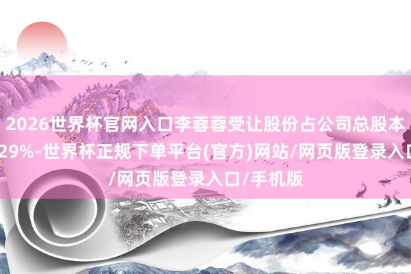 2026世界杯官网入口李蓉蓉受让股份占公司总股本比例为6.29%-世界杯正规下单平台(官方)网站/网页版登录入口/手机版