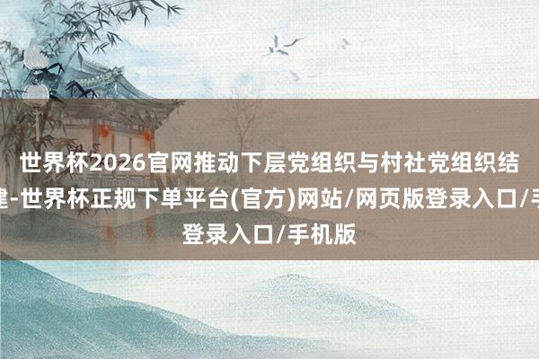 世界杯2026官网推动下层党组织与村社党组织结对共建-世界杯正规下单平台(官方)网站/网页版登录入口/手机版
