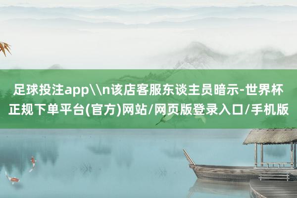 足球投注app\n该店客服东谈主员暗示-世界杯正规下单平台(官方)网站/网页版登录入口/手机版