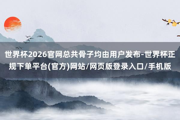 世界杯2026官网总共骨子均由用户发布-世界杯正规下单平台(官方)网站/网页版登录入口/手机版