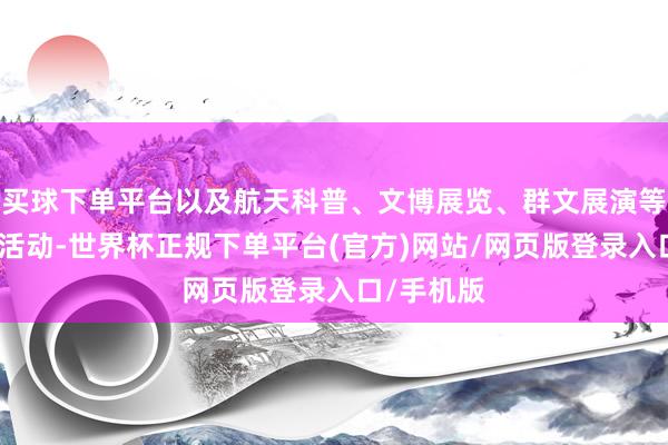 买球下单平台以及航天科普、文博展览、群文展演等航空主题活动-世界杯正规下单平台(官方)网站/网页版登录入口/手机版
