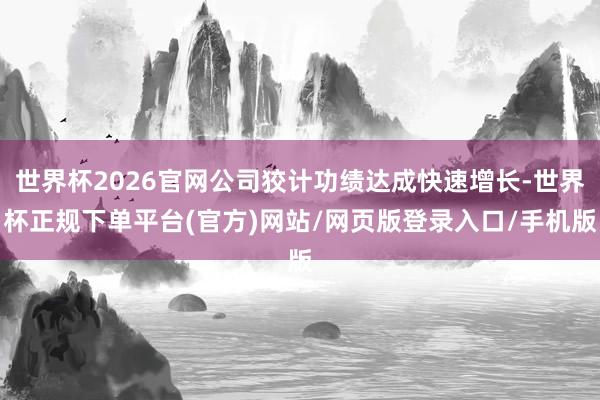 世界杯2026官网公司狡计功绩达成快速增长-世界杯正规下单平台(官方)网站/网页版登录入口/手机版