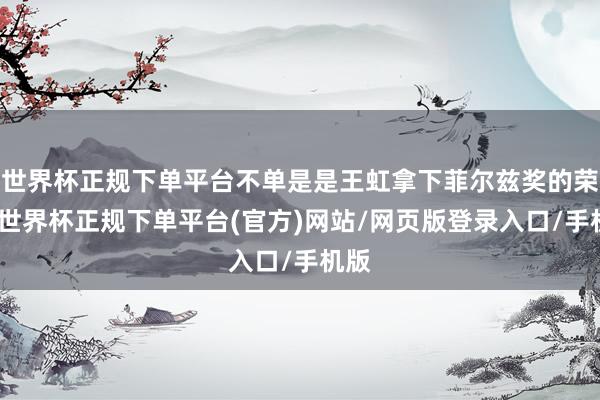 世界杯正规下单平台不单是是王虹拿下菲尔兹奖的荣耀-世界杯正规下单平台(官方)网站/网页版登录入口/手机版