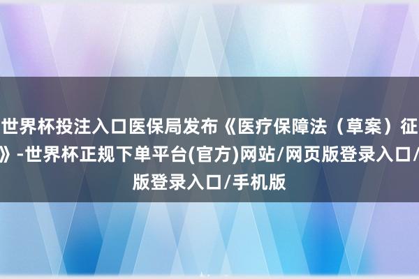 世界杯投注入口医保局发布《医疗保障法(草案)征求认识》-世界杯正规下单平台(官方)网站/网页版登录入口/手机版