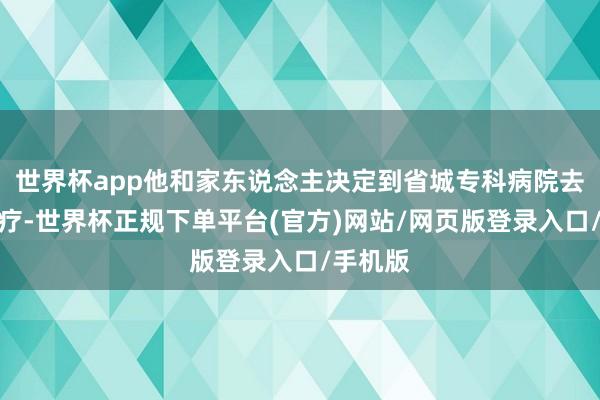 世界杯app他和家东说念主决定到省城专科病院去作念治疗-世界杯正规下单平台(官方)网站/网页版登录入口/手机版