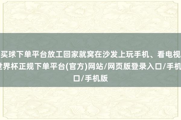 买球下单平台放工回家就窝在沙发上玩手机、看电视-世界杯正规下单平台(官方)网站/网页版登录入口/手机版