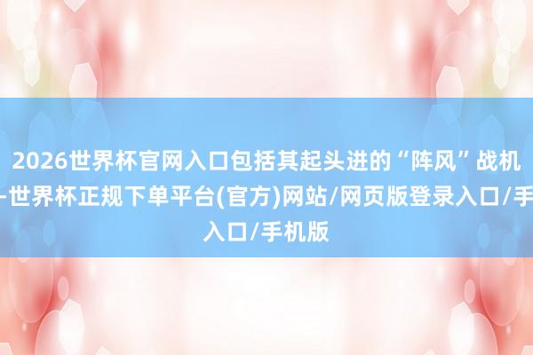 2026世界杯官网入口包括其起头进的“阵风”战机在内-世界杯正规下单平台(官方)网站/网页版登录入口/手机版