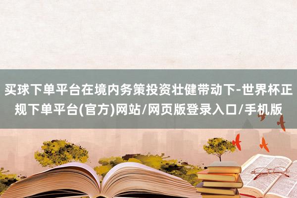 买球下单平台在境内务策投资壮健带动下-世界杯正规下单平台(官方)网站/网页版登录入口/手机版
