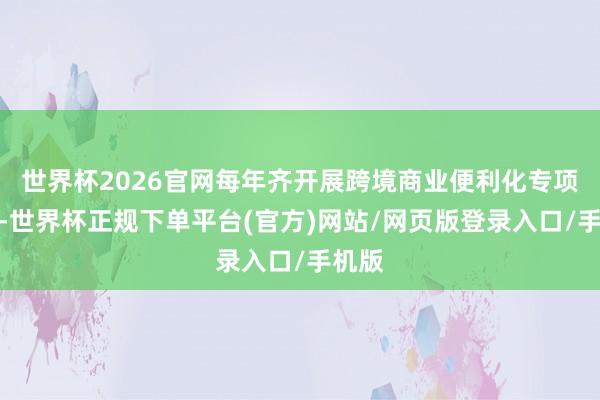 世界杯2026官网每年齐开展跨境商业便利化专项行径-世界杯正规下单平台(官方)网站/网页版登录入口/手机版