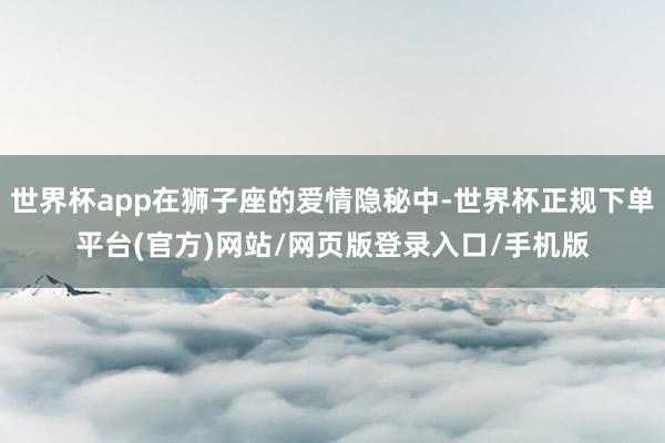 世界杯app在狮子座的爱情隐秘中-世界杯正规下单平台(官方)网站/网页版登录入口/手机版