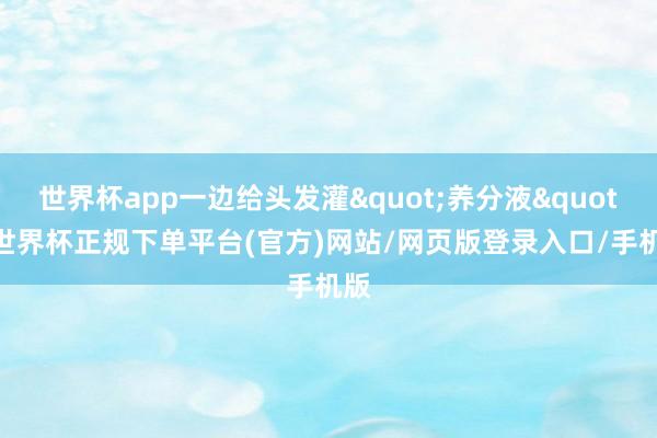 世界杯app一边给头发灌"养分液"-世界杯正规下单平台(官方)网站/网页版登录入口/手机版