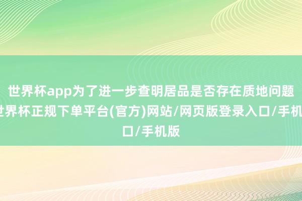 世界杯app为了进一步查明居品是否存在质地问题-世界杯正规下单平台(官方)网站/网页版登录入口/手机版