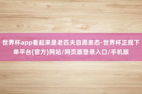世界杯app看起来是老匹夫自愿表态-世界杯正规下单平台(官方)网站/网页版登录入口/手机版